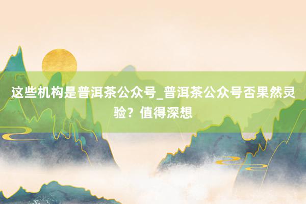 这些机构是普洱茶公众号_普洱茶公众号否果然灵验？值得深想