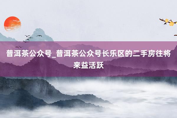 普洱茶公众号_普洱茶公众号长乐区的二手房往将来益活跃