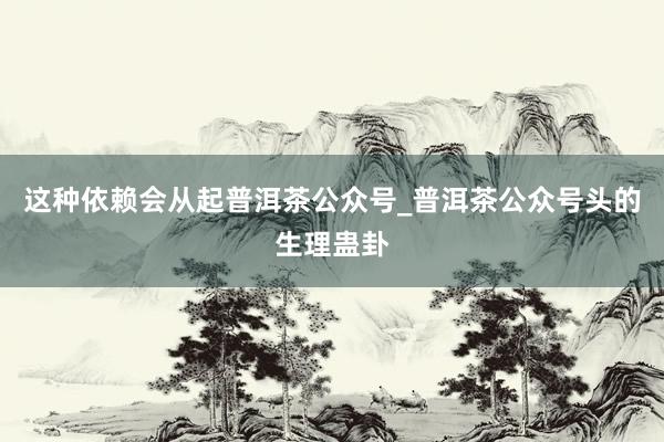这种依赖会从起普洱茶公众号_普洱茶公众号头的生理蛊卦
