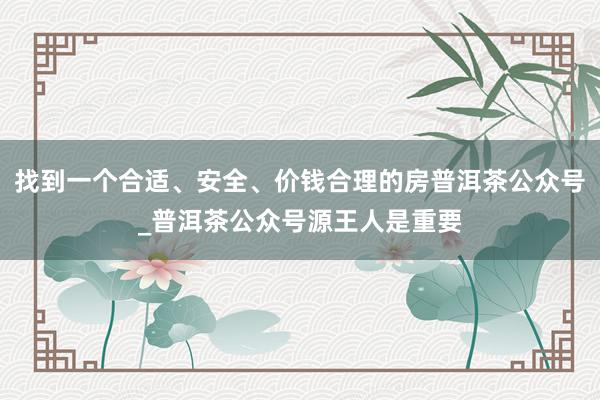 找到一个合适、安全、价钱合理的房普洱茶公众号_普洱茶公众号源王人是重要