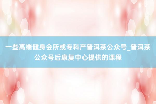 一些高端健身会所或专科产普洱茶公众号_普洱茶公众号后康复中心提供的课程